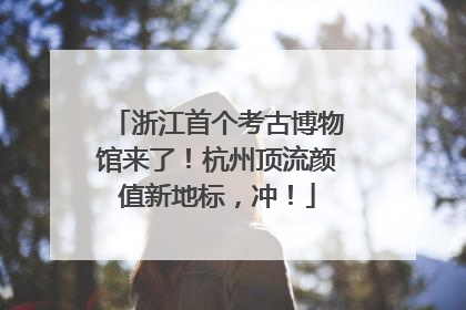 浙江首个考古博物馆来了！杭州顶流颜值新地标，冲！
